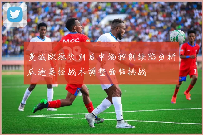 曼城欧冠失利后中场控制缺陷分析瓜迪奥拉战术调整面临挑战