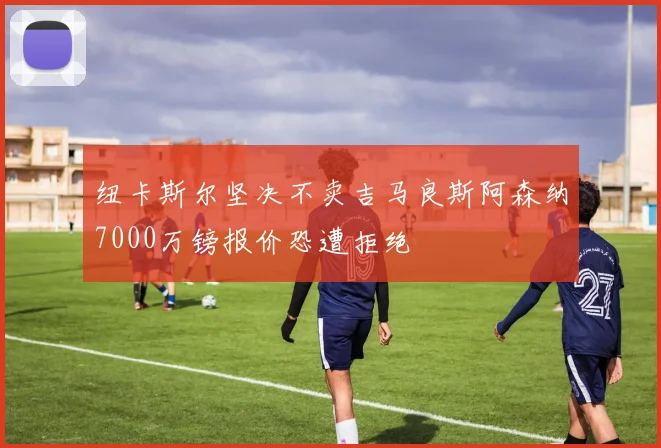 纽卡斯尔坚决不卖吉马良斯阿森纳7000万镑报价恐遭拒绝
